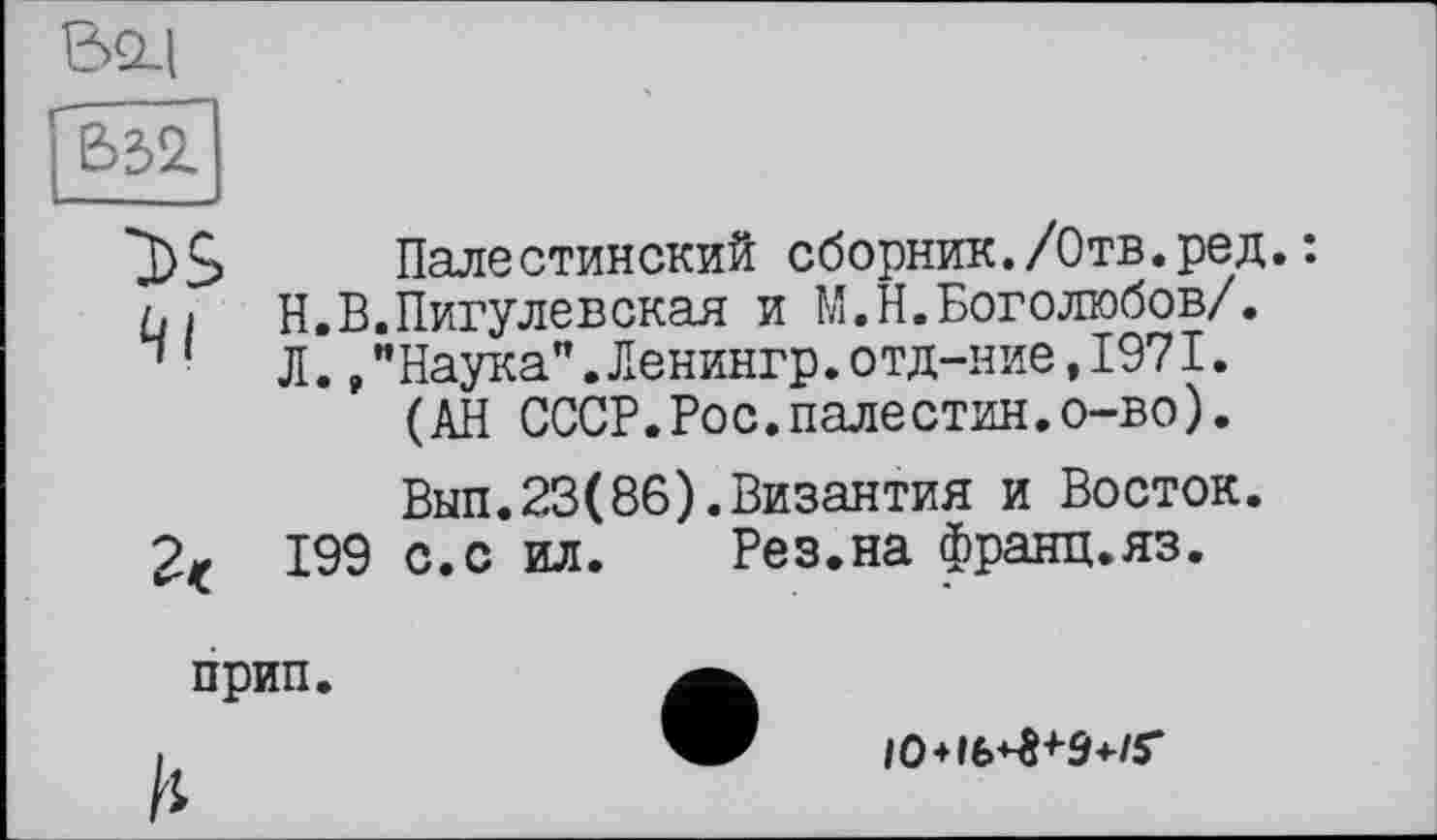 ﻿BSLl
*3)S Палестинский сборник./Отв.ред.: ûi Н.В.Пигулевская и М.Н.Боголюбов/.
Ч 1 л.,"Наука".Ленингр.отд-ние,1971.
(АН СССР.Рос.палестин.о-во).
Вып.23(86).Византия и Восток.
199 с.с ил. Рез.на франц.яз.
прип
